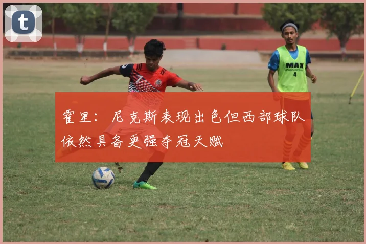 霍里：尼克斯表现出色但西部球队依然具备更强夺冠天赋