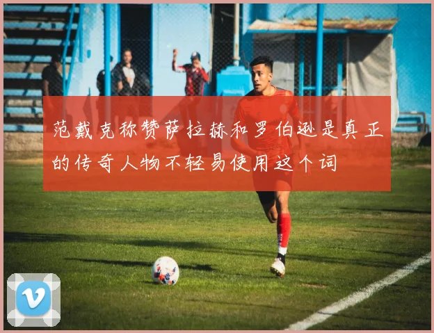 范戴克称赞萨拉赫和罗伯逊是真正的传奇人物不轻易使用这个词