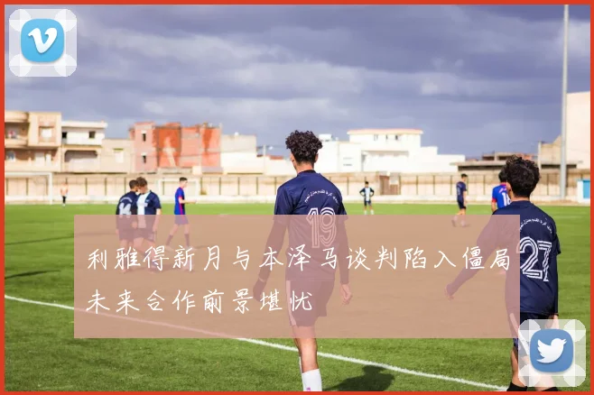 利雅得新月与本泽马谈判陷入僵局未来合作前景堪忧