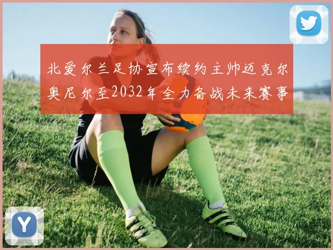 北爱尔兰足协宣布续约主帅迈克尔奥尼尔至2032年全力备战未来赛事