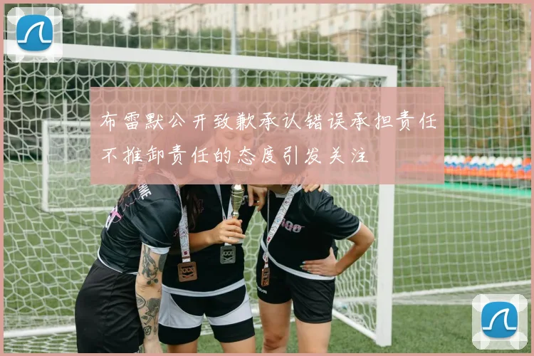 布雷默公开致歉承认错误承担责任不推卸责任的态度引发关注