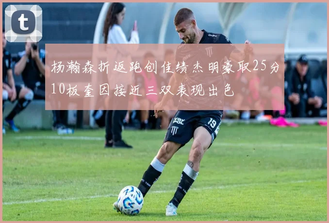 杨瀚森折返跑创佳绩杰明豪取25分10板奎因接近三双表现出色