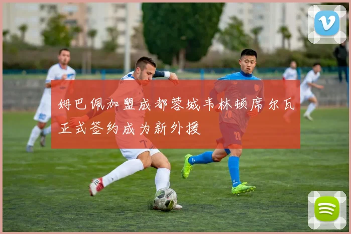 姆巴佩加盟成都蓉城韦林顿席尔瓦正式签约成为新外援