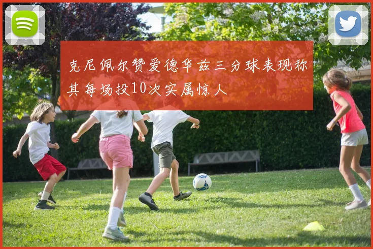 克尼佩尔赞爱德华兹三分球表现称其每场投10次实属惊人