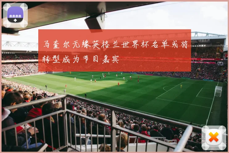 马奎尔无缘英格兰世界杯名单或将转型成为节目嘉宾