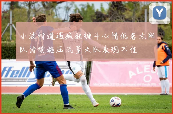 小波特遭遇疯狂缠斗心情低落太阳队持续施压流量大队表现不佳