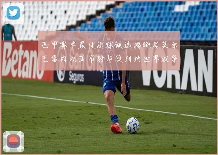 西甲赛季最佳进球候选揭晓居莱尔巴雷内切亚吊射与莫利纳世界波争辉