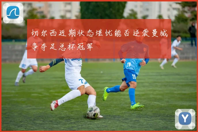 切尔西近期状态堪忧能否逆袭曼城争夺足总杯冠军