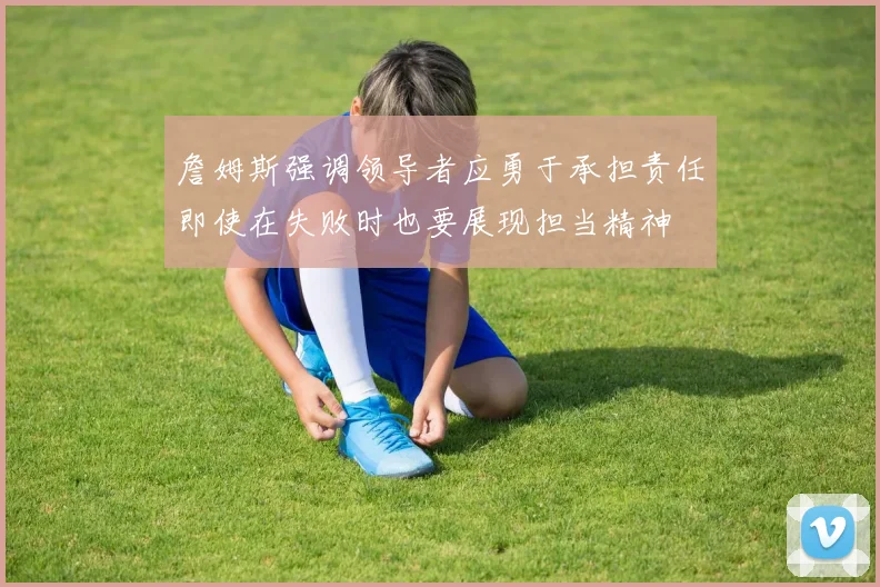詹姆斯强调领导者应勇于承担责任即使在失败时也要展现担当精神