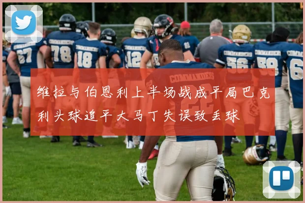 维拉与伯恩利上半场战成平局巴克利头球追平大马丁失误致丢球
