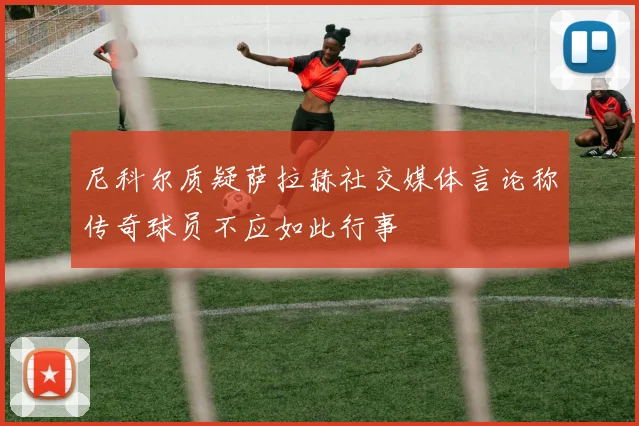 尼科尔质疑萨拉赫社交媒体言论称传奇球员不应如此行事